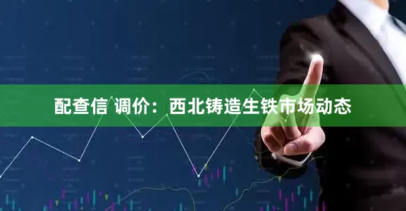 配查信 调价：西北铸造生铁市场动态