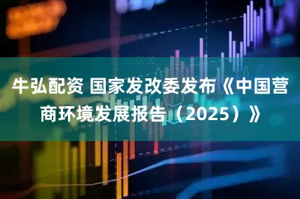 牛弘配资 国家发改委发布《中国营商环境发展报告（2025）》