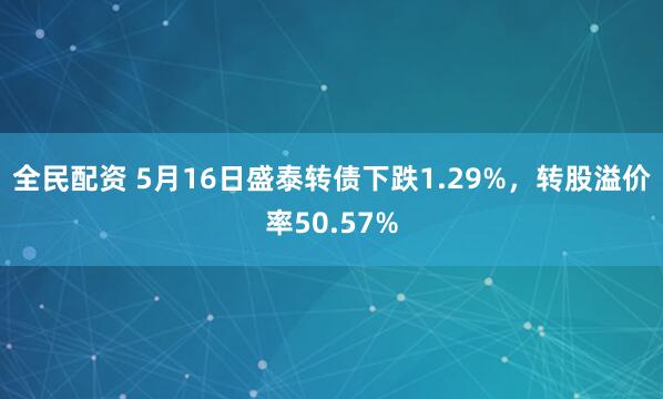全民配资 5月16日盛泰转债下跌1.29%，转股溢价率50.57%