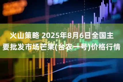 火山策略 2025年8月6日全国主要批发市场芒果(台农一号)价格行情