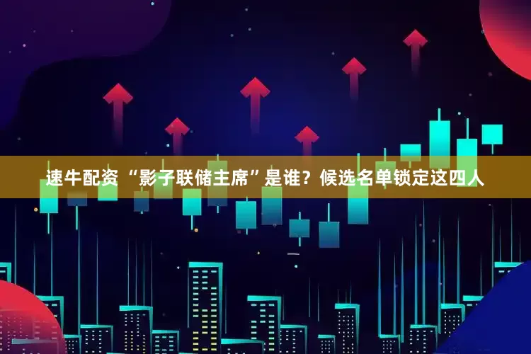 速牛配资 “影子联储主席”是谁？候选名单锁定这四人