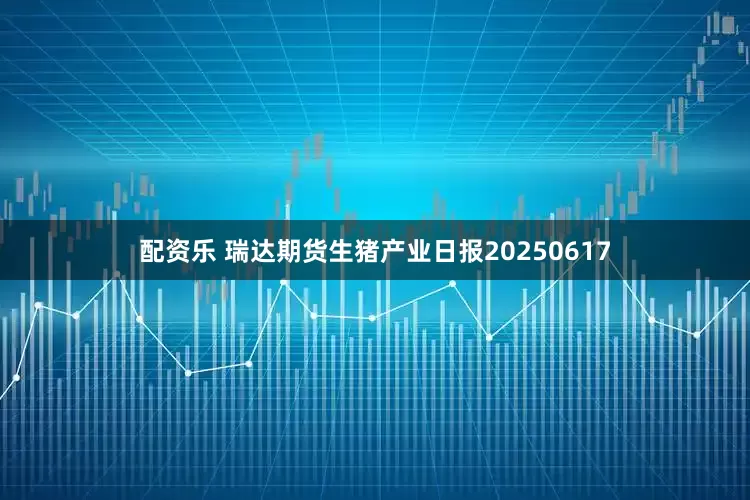 配资乐 瑞达期货生猪产业日报20250617