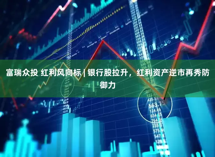 富瑞众投 红利风向标 | 银行股拉升，红利资产逆市再秀防御力