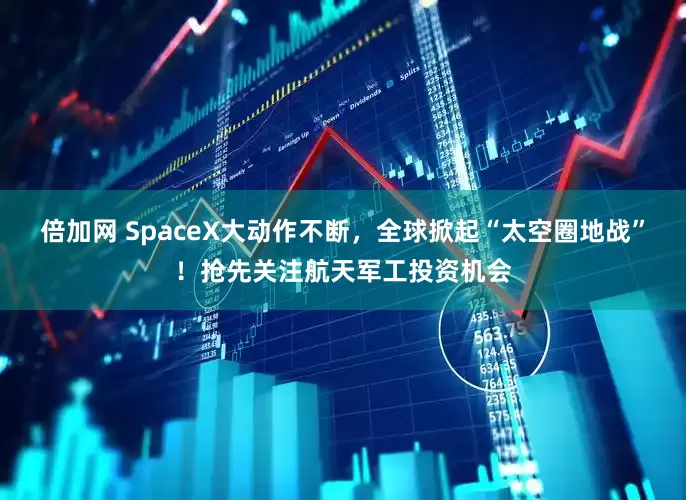 倍加网 SpaceX大动作不断，全球掀起“太空圈地战”！抢先关注航天军工投资机会