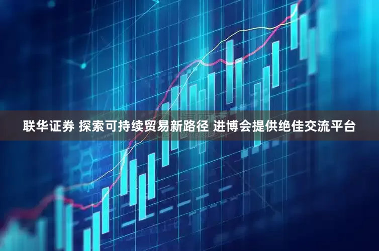 联华证券 探索可持续贸易新路径 进博会提供绝佳交流平台