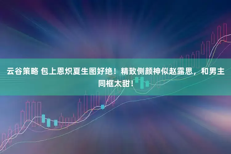 云谷策略 包上恩炽夏生图好绝！精致侧颜神似赵露思，和男主同框太甜！