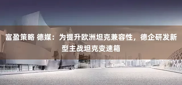 富盈策略 德媒：为提升欧洲坦克兼容性，德企研发新型主战坦克变速箱