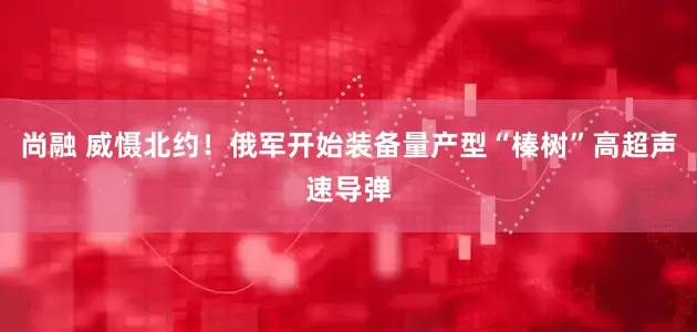 尚融 威慑北约！俄军开始装备量产型“榛树”高超声速导弹