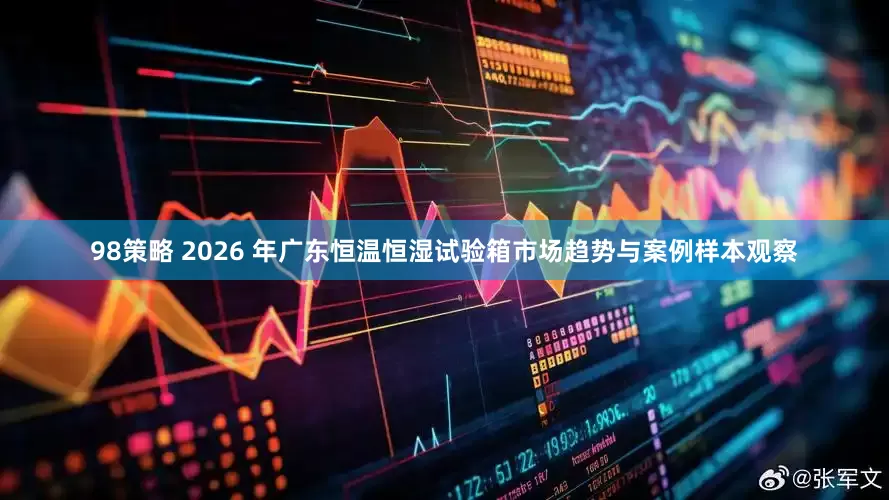 98策略 2026 年广东恒温恒湿试验箱市场趋势与案例样本观察